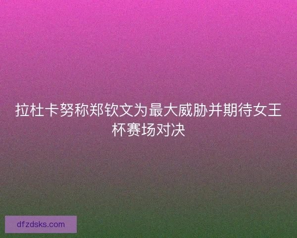拉杜卡努称郑钦文为最大威胁并期待女王杯赛场对决 拉杜卡努称郑钦文为最大威胁并期待女王杯赛场对决