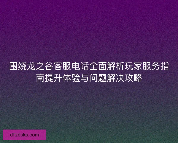 围绕龙之谷客服电话全面解析玩家服务指南提升体验与问题解决攻略