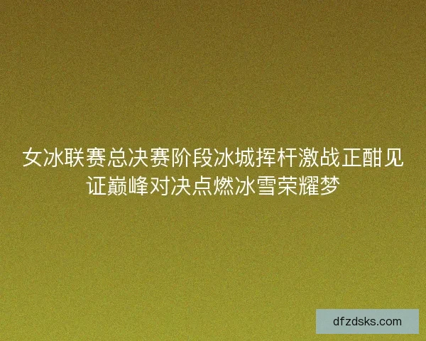 女冰联赛总决赛阶段冰城挥杆激战正酣见证巅峰对决点燃冰雪荣耀梦