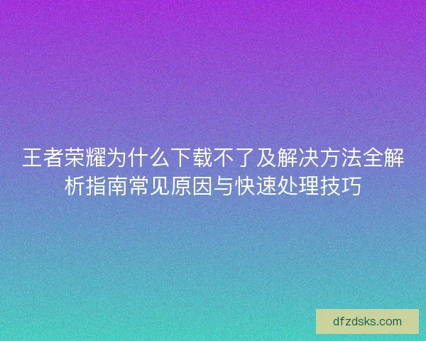 王者荣耀为什么下载不了及解决方法全解析指南常见原因与快速处理技巧