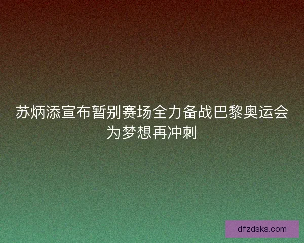 苏炳添宣布暂别赛场全力备战巴黎奥运会为梦想再冲刺
