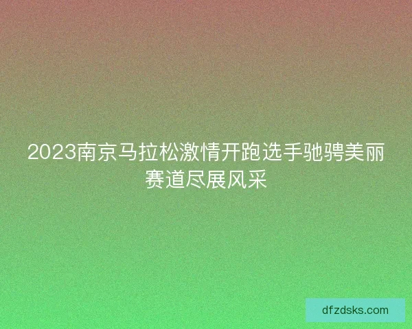 2023南京马拉松激情开跑选手驰骋美丽赛道尽展风采