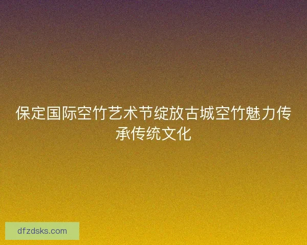 保定国际空竹艺术节绽放古城空竹魅力传承传统文化 保定国际空竹艺术节绽放古城空竹魅力传承传统文化