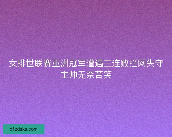 女排世联赛亚洲冠军遭遇三连败拦网失守主帅无奈苦笑