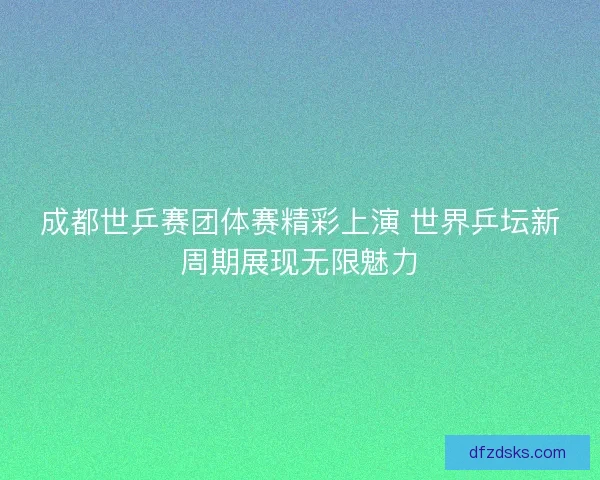 成都世乒赛团体赛精彩上演 世界乒坛新周期展现无限魅力