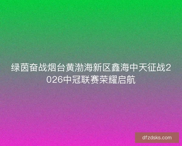 绿茵奋战烟台黄渤海新区鑫海中天征战2026中冠联赛荣耀启航