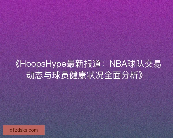 《HoopsHype最新报道:NBA球队交易动态与球员健康状况全面分析》 《HoopsHype最新报道:NBA球队交易动态与球员健康状况全面分析》