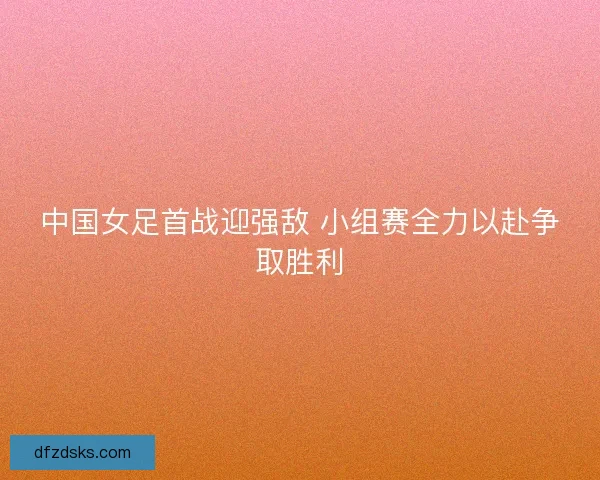 中国女足首战迎强敌 小组赛全力以赴争取胜利