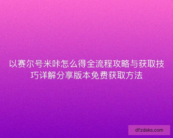 以赛尔号米咔怎么得全流程攻略与获取技巧详解分享版本免费获取方法