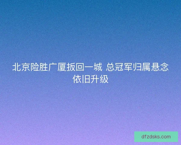 北京险胜广厦扳回一城 总冠军归属悬念依旧升级 北京险胜广厦扳回一城 总冠军归属悬念依旧升级