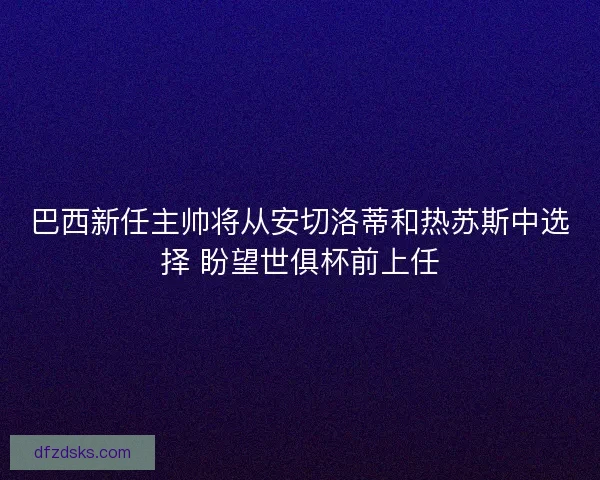 巴西新任主帅将从安切洛蒂和热苏斯中选择 盼望世俱杯前上任
