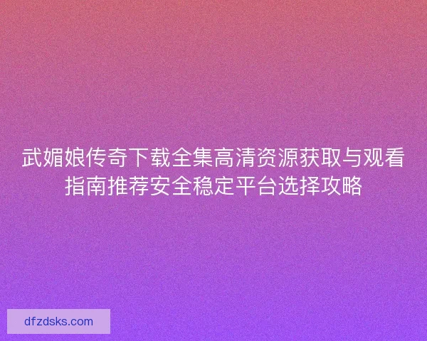 武媚娘传奇下载全集高清资源获取与观看指南推荐安全稳定平台选择攻略