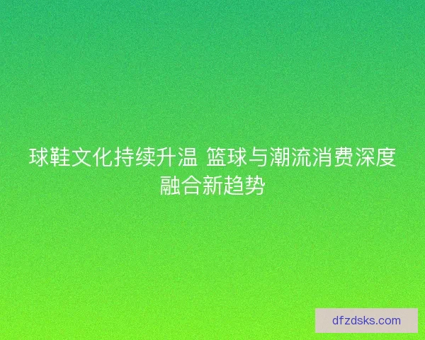 球鞋文化持续升温 篮球与潮流消费深度融合新趋势
