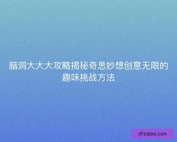脑洞大大大攻略揭秘奇思妙想创意无限的趣味挑战方法