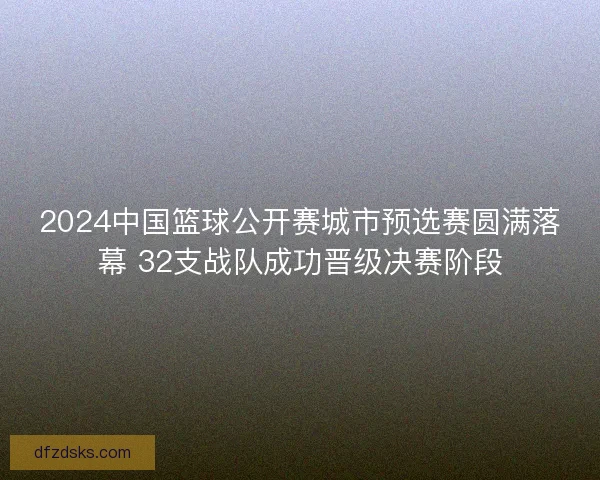 2024中国篮球公开赛城市预选赛圆满落幕 32支战队成功晋级决赛阶段