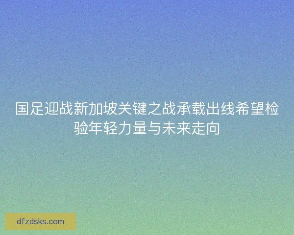 国足迎战新加坡关键之战承载出线希望检验年轻力量与未来走向