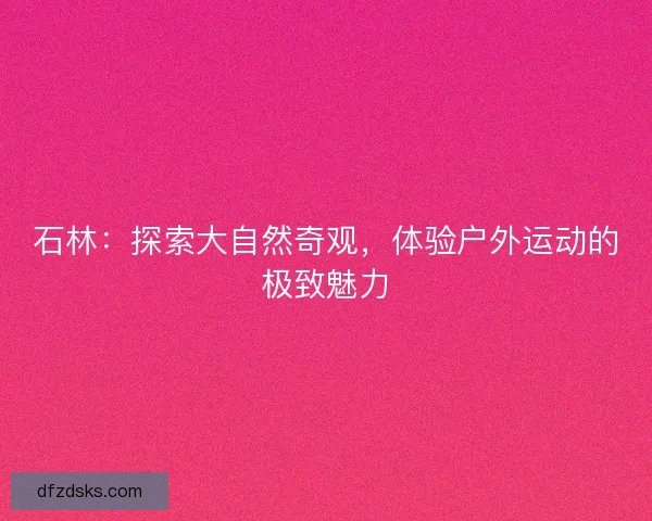 石林：探索大自然奇观，体验户外运动的极致魅力