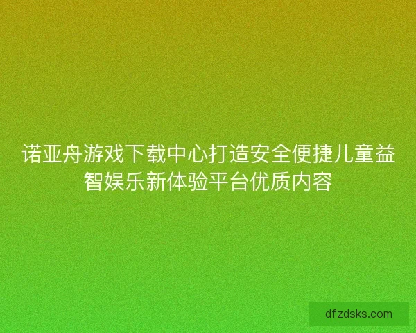 诺亚舟游戏下载中心打造安全便捷儿童益智娱乐新体验平台优质内容
