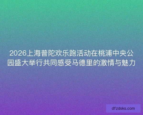 2026上海普陀欢乐跑活动在桃浦中央公园盛大举行共同感受马德里的激情与魅力