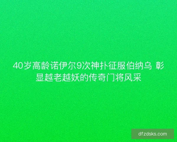 40岁高龄诺伊尔9次神扑征服伯纳乌 彰显越老越妖的传奇门将风采