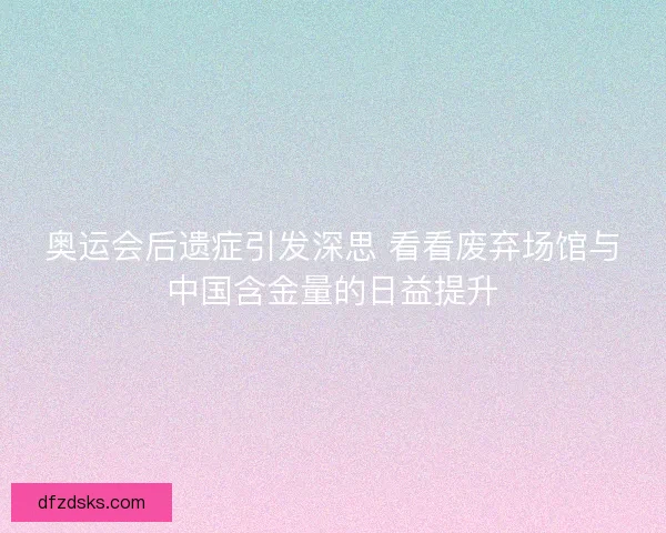 奥运会后遗症引发深思 看看废弃场馆与中国含金量的日益提升 奥运会后遗症引发深思 看看废弃场馆与中国含金量的日益提升