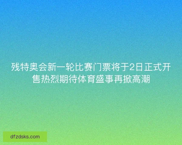 残特奥会新一轮比赛门票将于2日正式开售热烈期待体育盛事再掀高潮