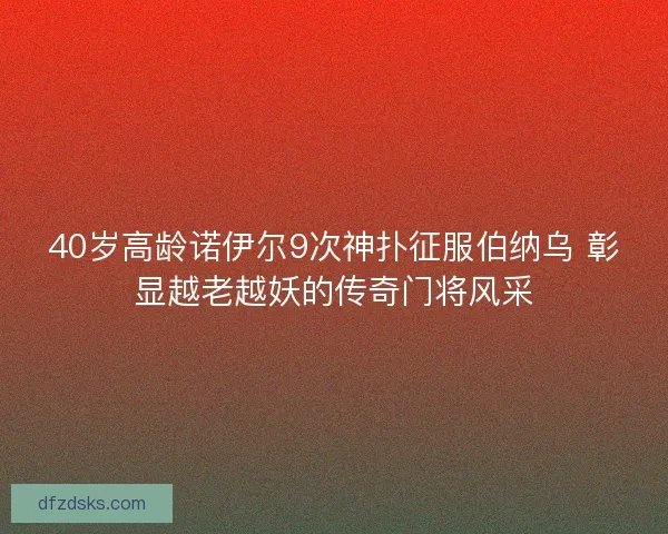 40岁高龄诺伊尔9次神扑征服伯纳乌 彰显越老越妖的传奇门将风采