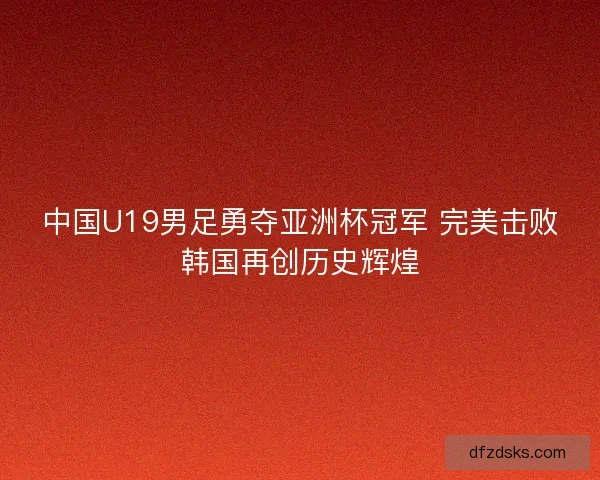 中国U19男足勇夺亚洲杯冠军 完美击败韩国再创历史辉煌
