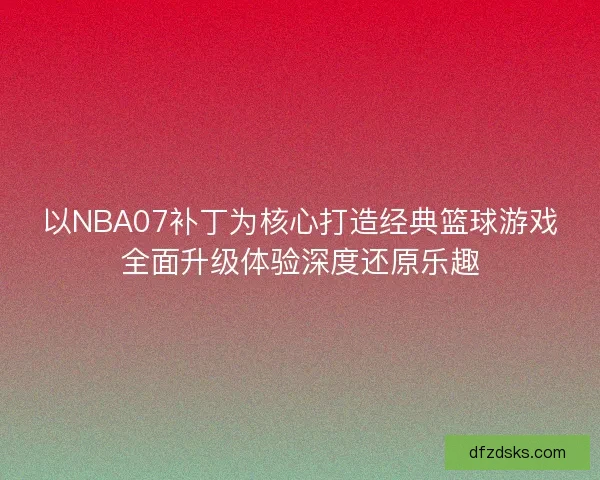 以NBA07补丁为核心打造经典篮球游戏全面升级体验深度还原乐趣