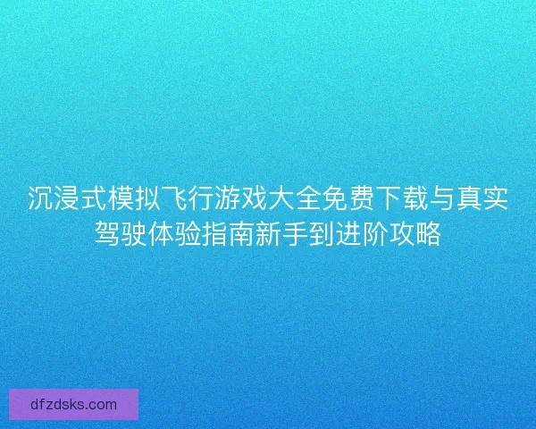 沉浸式模拟飞行游戏大全免费下载与真实驾驶体验指南新手到进阶攻略