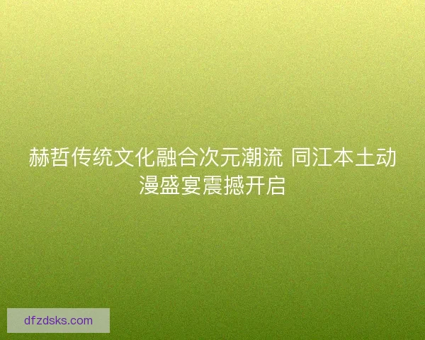 赫哲传统文化融合次元潮流 同江本土动漫盛宴震撼开启