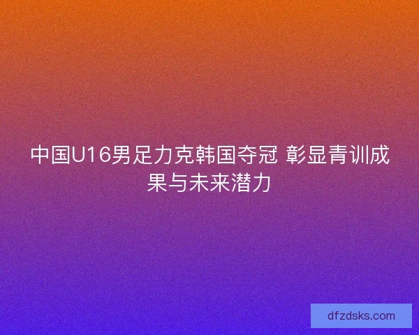 中国U16男足力克韩国夺冠 彰显青训成果与未来潜力