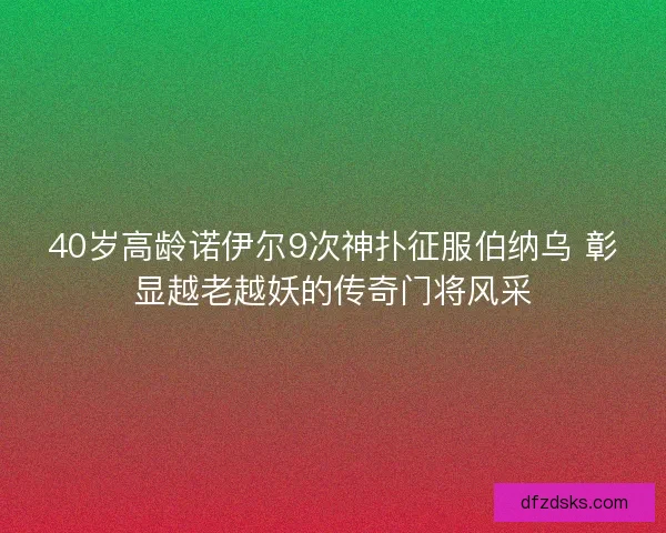 40岁高龄诺伊尔9次神扑征服伯纳乌 彰显越老越妖的传奇门将风采