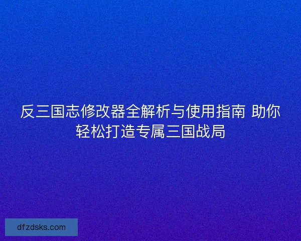 反三国志修改器全解析与使用指南 助你轻松打造专属三国战局