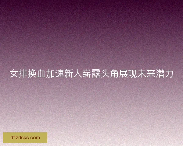 女排换血加速新人崭露头角展现未来潜力
