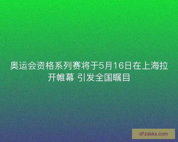 奥运会资格系列赛将于5月16日在上海拉开帷幕 引发全国瞩目