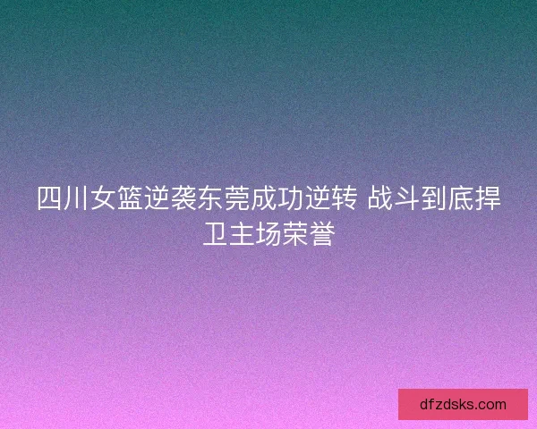 四川女篮逆袭东莞成功逆转 战斗到底捍卫主场荣誉 四川女篮逆袭东莞成功逆转 战斗到底捍卫主场荣誉
