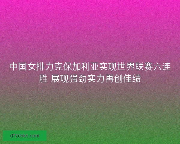中国女排力克保加利亚实现世界联赛六连胜 展现强劲实力再创佳绩 中国女排力克保加利亚实现世界联赛六连胜 展现强劲实力再创佳绩
